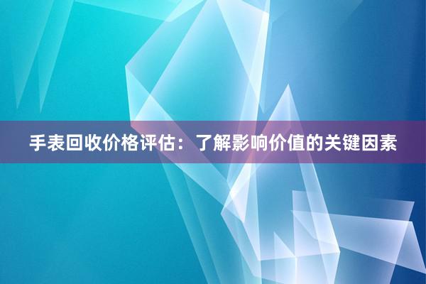 手表回收价格评估：了解影响价值的关键因素